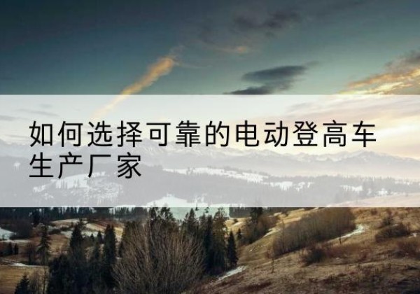 龙安电动登高车厂家-如何选择可靠的电动登高车生产厂家