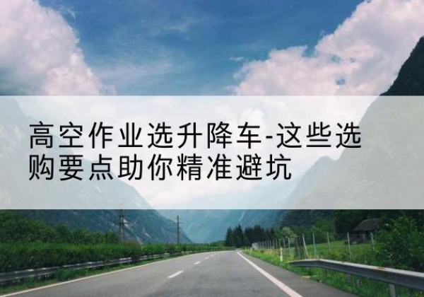龙安升降车厂家-高空作业选升降车-这些选购要点助你*避坑