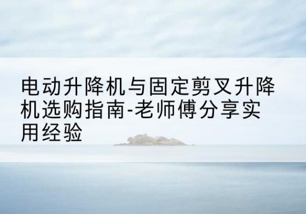 龙安电动升降机怎么选-电动升降机与固定剪叉升降机选购指南-老师傅分享实用经验