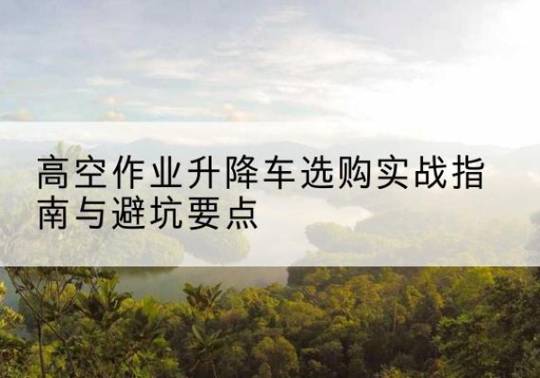 龙安升降车怎么选-高空作业升降车选购实战指南与避坑要点