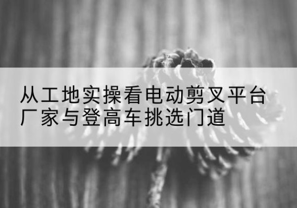 龙安电动剪叉升降平台厂家-从工地实操看电动剪叉平台厂家与登高车挑选门道